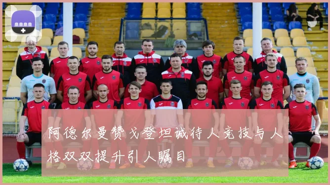 阿德尔曼赞戈登坦诚待人竞技与人格双双提升引人瞩目
