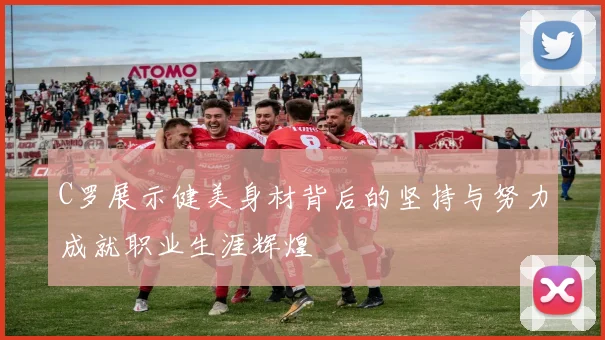 C罗展示健美身材背后的坚持与努力成就职业生涯辉煌