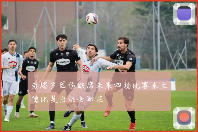 劳塔罗因伤缺席未来四场比赛米兰德比复出机会渺茫