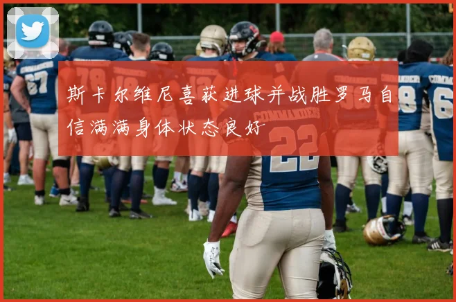 斯卡尔维尼喜获进球并战胜罗马自信满满身体状态良好