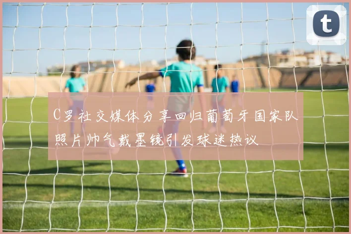 C罗社交媒体分享回归葡萄牙国家队照片帅气戴墨镜引发球迷热议