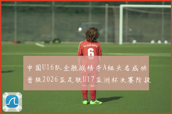 中国U16队全胜战绩夺A组头名成功晋级2026亚足联U17亚洲杯决赛阶段