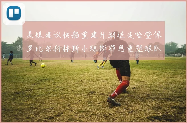 美媒建议快船重建计划送走哈登保罗比尔科林斯小琼斯邓恩重塑球队未来