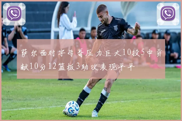 萨尔面对字母哥压力巨大10投5中贡献10分12篮板3助攻表现平平