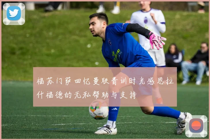 福苏门萨回忆曼联青训时光感恩拉什福德的无私帮助与支持