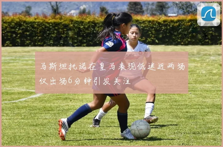 马斯坦托诺在皇马表现低迷近两场仅出场6分钟引发关注
