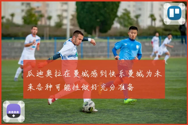 瓜迪奥拉在曼城感到快乐曼城为未来各种可能性做好充分准备
