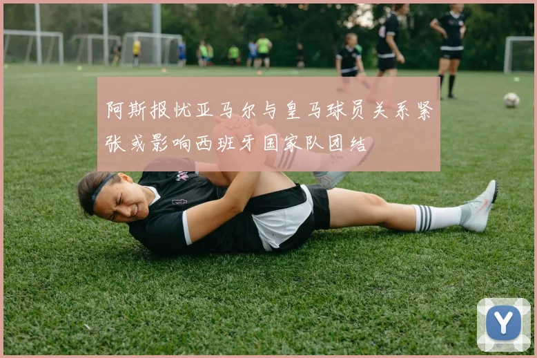 阿斯报忧亚马尔与皇马球员关系紧张或影响西班牙国家队团结