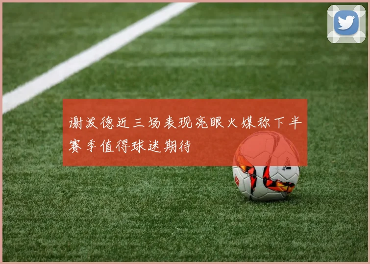 谢泼德近三场表现亮眼火媒称下半赛季值得球迷期待