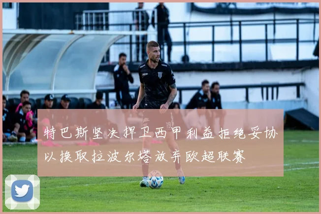 特巴斯坚决捍卫西甲利益拒绝妥协以换取拉波尔塔放弃欧超联赛