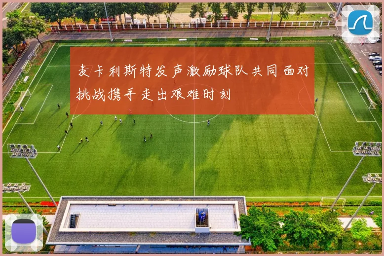 麦卡利斯特发声激励球队共同面对挑战携手走出艰难时刻