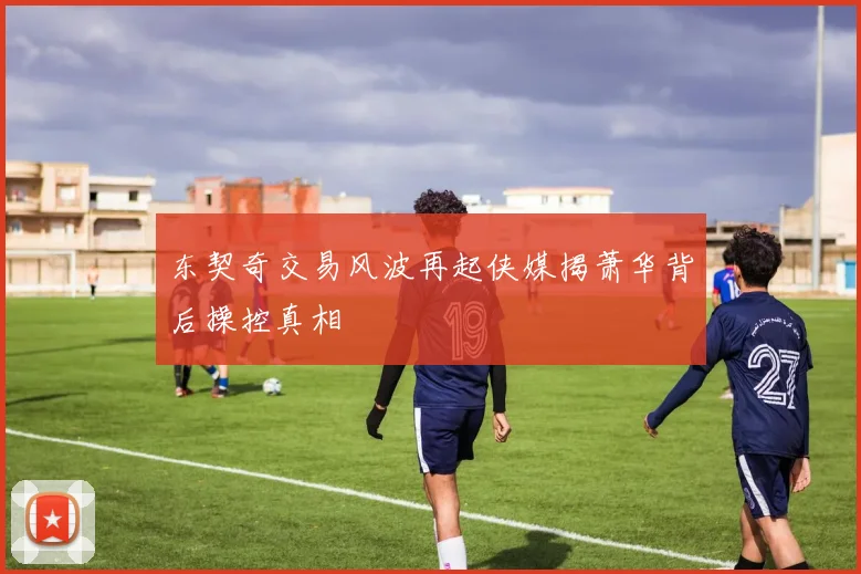 东契奇交易风波再起侠媒揭萧华背后操控真相