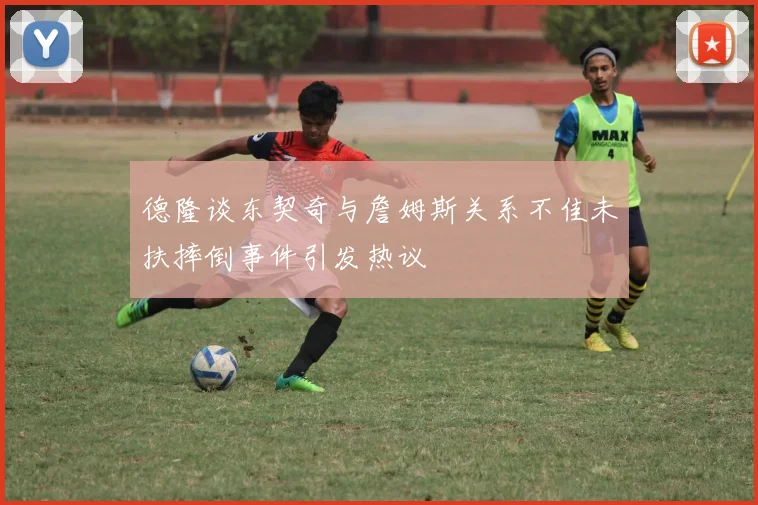德隆谈东契奇与詹姆斯关系不佳未扶摔倒事件引发热议