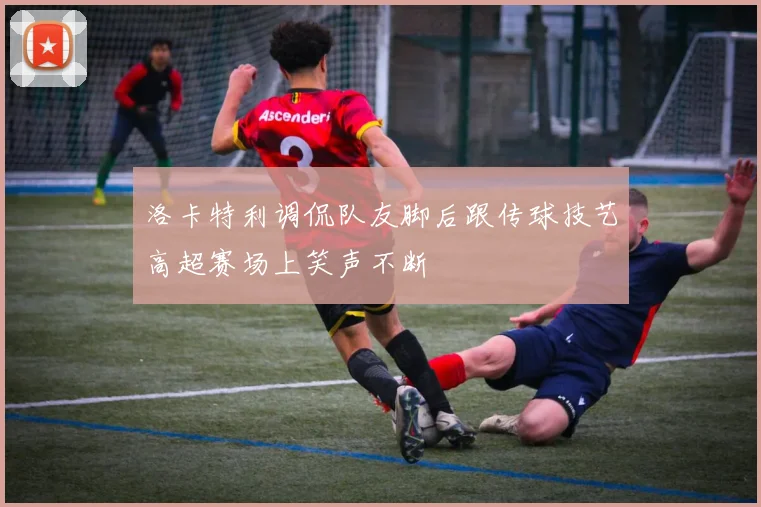 洛卡特利调侃队友脚后跟传球技艺高超赛场上笑声不断
