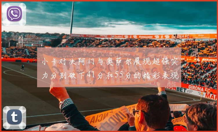 小卡对决阿门与奥萨尔展现超强实力分别砍下41分和55分的精彩表现