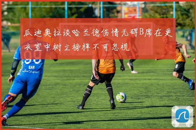 瓜迪奥拉谈哈兰德伤情无碍B席在更衣室中树立榜样不可忽视