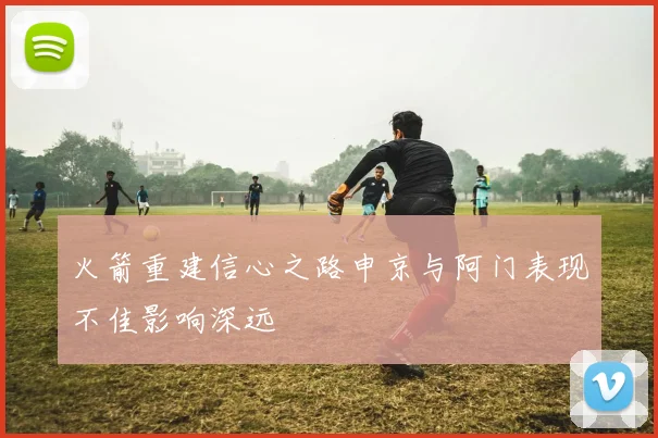 火箭重建信心之路申京与阿门表现不佳影响深远