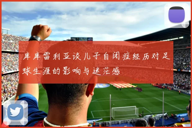库库雷利亚谈儿子自闭症经历对足球生涯的影响与迷茫感