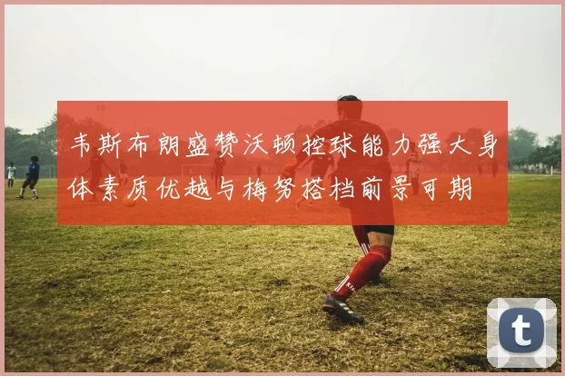 韦斯布朗盛赞沃顿控球能力强大身体素质优越与梅努搭档前景可期