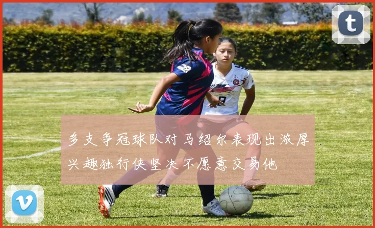 多支争冠球队对马绍尔表现出浓厚兴趣独行侠坚决不愿意交易他