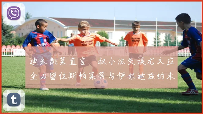 迪米凯莱直言囧叔小法失误尤文应全力留住斯帕莱蒂与伊尔迪兹的未来分析