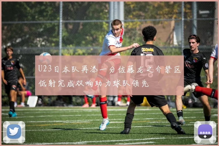 U23日本队再添一分佐藤龙之介禁区低射完成双响助力球队领先