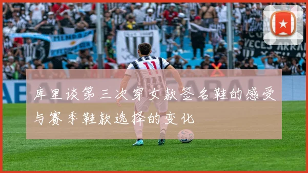 库里谈第三次穿女款签名鞋的感受与赛季鞋款选择的变化
