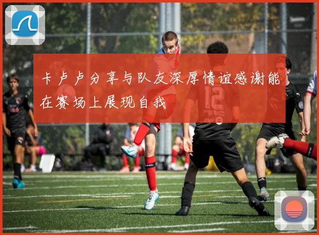 卡卢卢分享与队友深厚情谊感谢能在赛场上展现自我