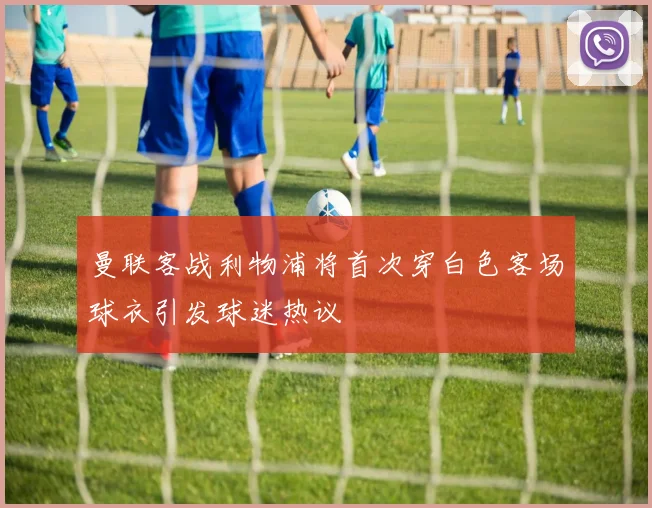 曼联客战利物浦将首次穿白色客场球衣引发球迷热议