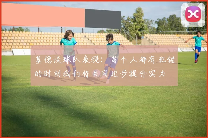 基德谈球队表现：每个人都有犯错的时刻我们将共同进步提升实力