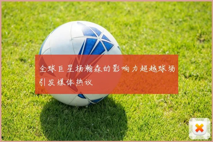 全球巨星杨瀚森的影响力超越球场引发媒体热议