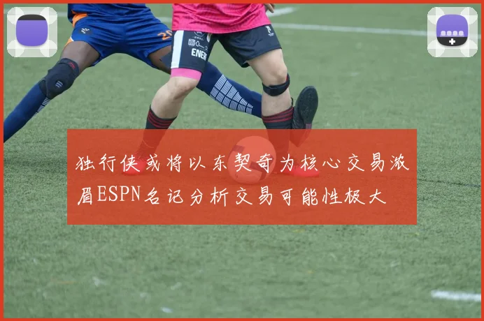 独行侠或将以东契奇为核心交易浓眉ESPN名记分析交易可能性极大