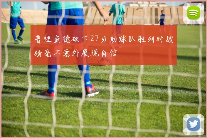 普理查德砍下27分助球队胜利对战绩毫不意外展现自信