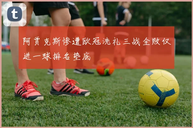 阿贾克斯惨遭欧冠洗礼三战全败仅进一球排名垫底