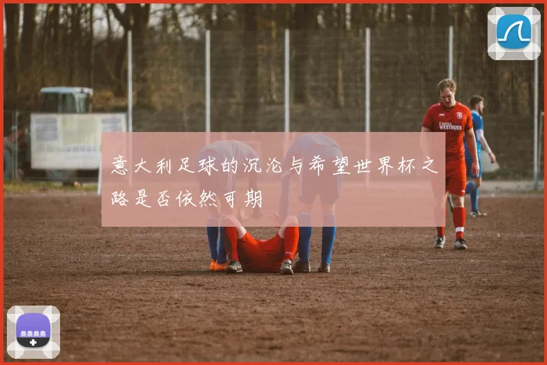 意大利足球的沉沦与希望世界杯之路是否依然可期