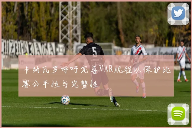 卡纳瓦罗呼吁完善VAR规程以保护比赛公平性与完整性